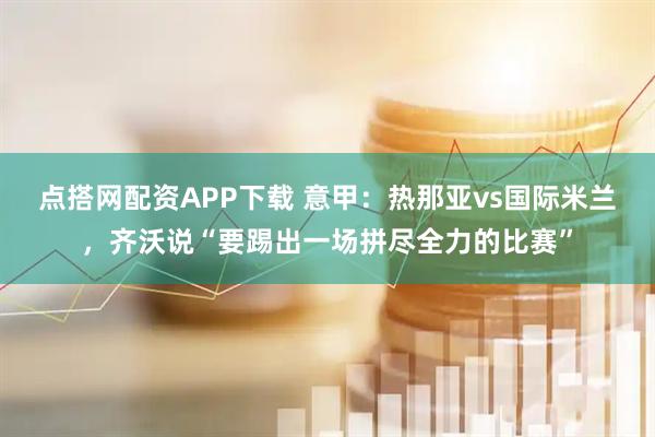 点搭网配资APP下载 意甲：热那亚vs国际米兰，齐沃说“要踢出一场拼尽全力的比赛”