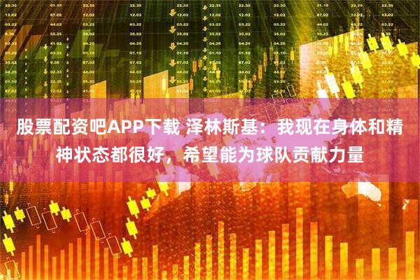 股票配资吧APP下载 泽林斯基：我现在身体和精神状态都很好，希望能为球队贡献力量