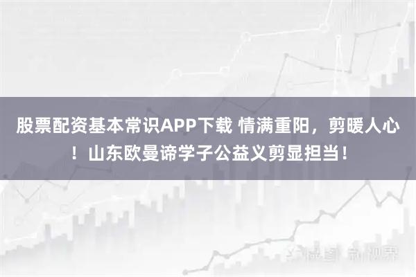 股票配资基本常识APP下载 情满重阳，剪暖人心！山东欧曼谛学子公益义剪显担当！