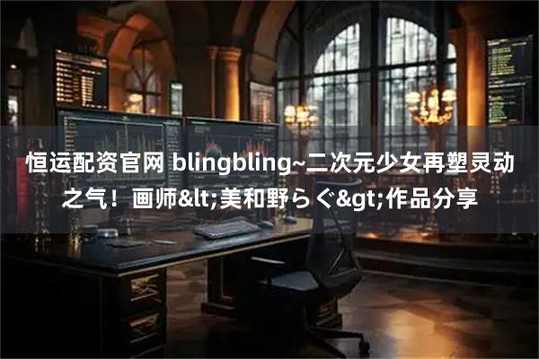 恒运配资官网 blingbling~二次元少女再塑灵动之气！画师<美和野らぐ>作品分享