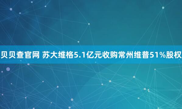 贝贝查官网 苏大维格5.1亿元收购常州维普51%股权
