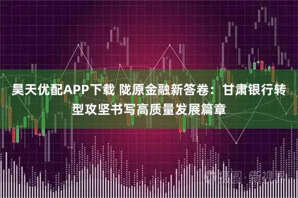 昊天优配APP下载 陇原金融新答卷：甘肃银行转型攻坚书写高质量发展篇章
