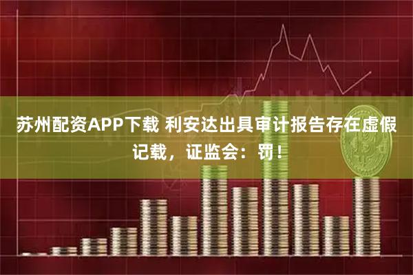 苏州配资APP下载 利安达出具审计报告存在虚假记载，证监会：罚！
