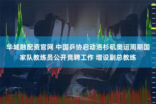 华城融配资官网 中国乒协启动洛杉矶奥运周期国家队教练员公开竞聘工作 增设副总教练