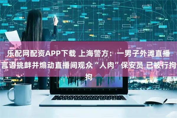 乐配网配资APP下载 上海警方：一男子外滩直播言语挑衅并煽动直播间观众“人肉”保安员 已被行拘