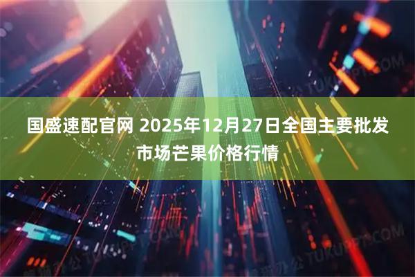 国盛速配官网 2025年12月27日全国主要批发市场芒果价格行情