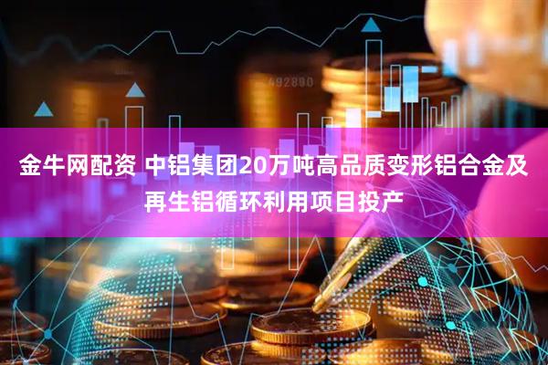 金牛网配资 中铝集团20万吨高品质变形铝合金及再生铝循环利用项目投产