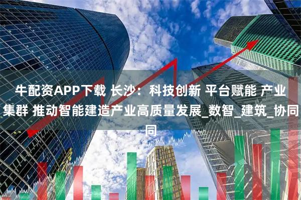 牛配资APP下载 长沙：科技创新 平台赋能 产业集群 推动智能建造产业高质量发展_数智_建筑_协同