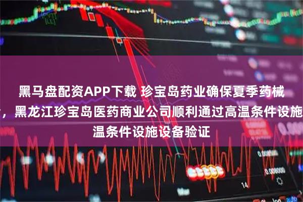黑马盘配资APP下载 珍宝岛药业确保夏季药械运输安全，黑龙江珍宝岛医药商业公司顺利通过高温条件设施设备验证