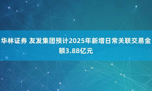 华林证券 友发集团预计2025年新增日常关联交易金额3.88亿元