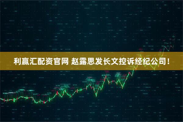 利赢汇配资官网 赵露思发长文控诉经纪公司！