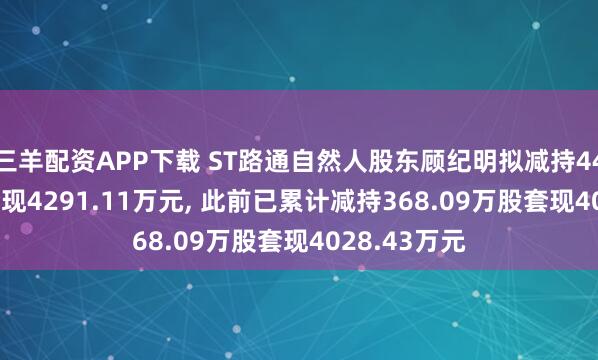 三羊配资APP下载 ST路通自然人股东顾纪明拟减持441.47万股套现4291.11万元, 此前已累计减持368.09万股套现4028.43万元