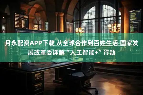 月永配资APP下载 从全球合作到百姓生活 国家发展改革委详解“人工智能+”行动
