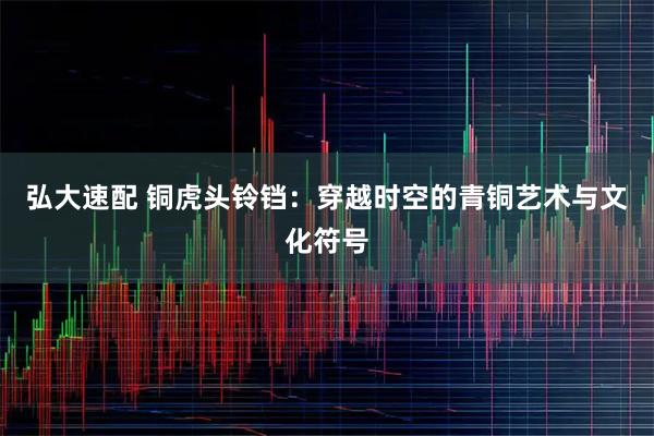 弘大速配 铜虎头铃铛：穿越时空的青铜艺术与文化符号