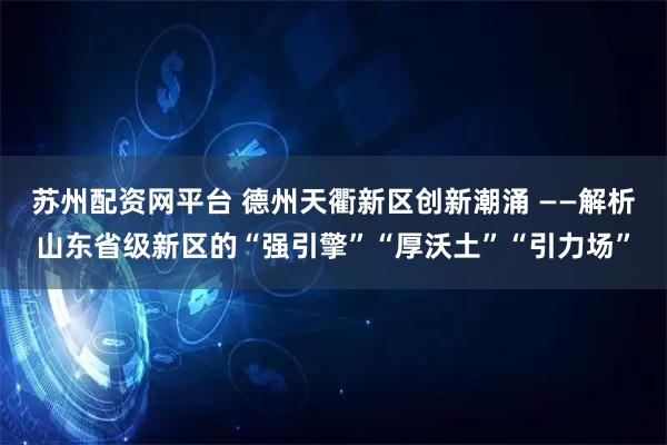 苏州配资网平台 德州天衢新区创新潮涌 ——解析山东省级新区的“强引擎”“厚沃土”“引力场”